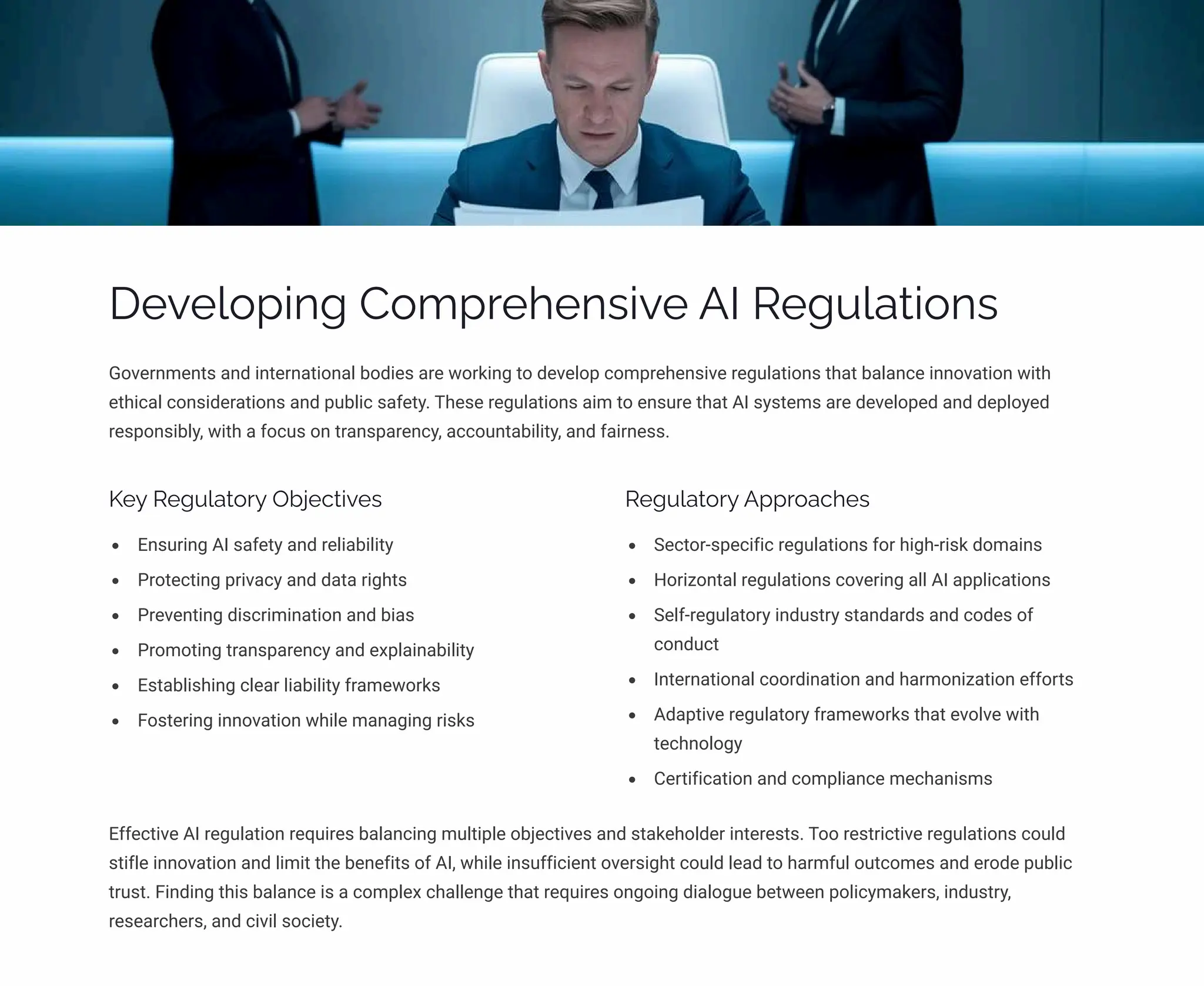 Developing Comprehensive AI Regulations
Governments and international bodies are working to develop comprehensive regulations that balance innovation with
ethical considerations and public safety. These regulations aim to ensure that AI systems are developed and deployed
responsibly, with a focus on transparency, accountability, and fairness.
Key Regulatory Objectives
Ensuring AI safety and reliability
Protecting privacy and data rights
Preventing discrimination and bias
Promoting transparency and explainability
Establishing clear liability frameworks
Fostering innovation while managing risks
Regulatory Approaches
Sector-specific regulations for high-risk domains
Horizontal regulations covering all AI applications
Self-regulatory industry standards and codes of
conduct
International coordination and harmonization efforts
Adaptive regulatory frameworks that evolve with
technology
Certification and compliance mechanisms
Effective AI regulation requires balancing multiple objectives and stakeholder interests. Too restrictive regulations could
stifle innovation and limit the benefits of AI, while insufficient oversight could lead to harmful outcomes and erode public
trust. Finding this balance is a complex challenge that requires ongoing dialogue between policymakers, industry,
researchers, and civil society.
 