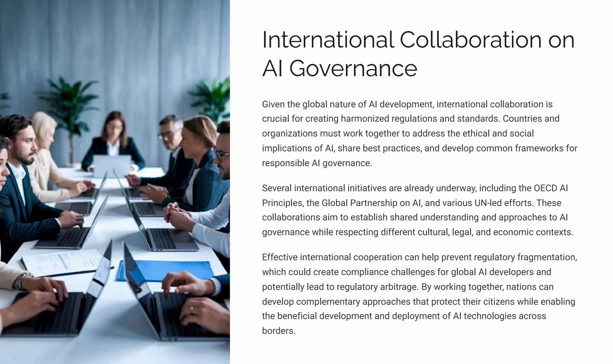 International Collaboration on
AI Governance
Given the global nature of AI development, international collaboration is
crucial for creating harmonized regulations and standards. Countries and
organizations must work together to address the ethical and social
implications of AI, share best practices, and develop common frameworks for
responsible AI governance.
Several international initiatives are already underway, including the OECD AI
Principles, the Global Partnership on AI, and various UN-led efforts. These
collaborations aim to establish shared understanding and approaches to AI
governance while respecting different cultural, legal, and economic contexts.
Effective international cooperation can help prevent regulatory fragmentation,
which could create compliance challenges for global AI developers and
potentially lead to regulatory arbitrage. By working together, nations can
develop complementary approaches that protect their citizens while enabling
the beneficial development and deployment of AI technologies across
borders.
 