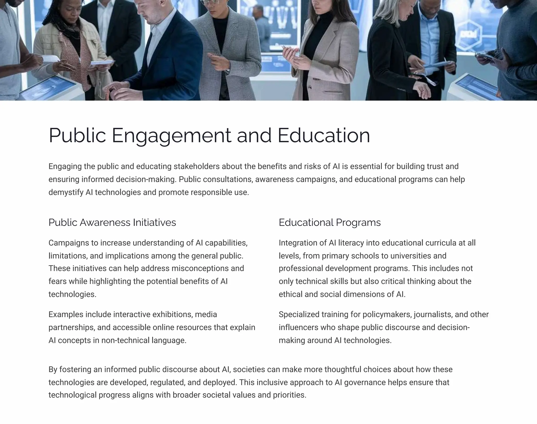 Public Engagement and Education
Engaging the public and educating stakeholders about the benefits and risks of AI is essential for building trust and
ensuring informed decision-making. Public consultations, awareness campaigns, and educational programs can help
demystify AI technologies and promote responsible use.
Public Awareness Initiatives
Campaigns to increase understanding of AI capabilities,
limitations, and implications among the general public.
These initiatives can help address misconceptions and
fears while highlighting the potential benefits of AI
technologies.
Examples include interactive exhibitions, media
partnerships, and accessible online resources that explain
AI concepts in non-technical language.
Educational Programs
Integration of AI literacy into educational curricula at all
levels, from primary schools to universities and
professional development programs. This includes not
only technical skills but also critical thinking about the
ethical and social dimensions of AI.
Specialized training for policymakers, journalists, and other
influencers who shape public discourse and decision-
making around AI technologies.
By fostering an informed public discourse about AI, societies can make more thoughtful choices about how these
technologies are developed, regulated, and deployed. This inclusive approach to AI governance helps ensure that
technological progress aligns with broader societal values and priorities.
 