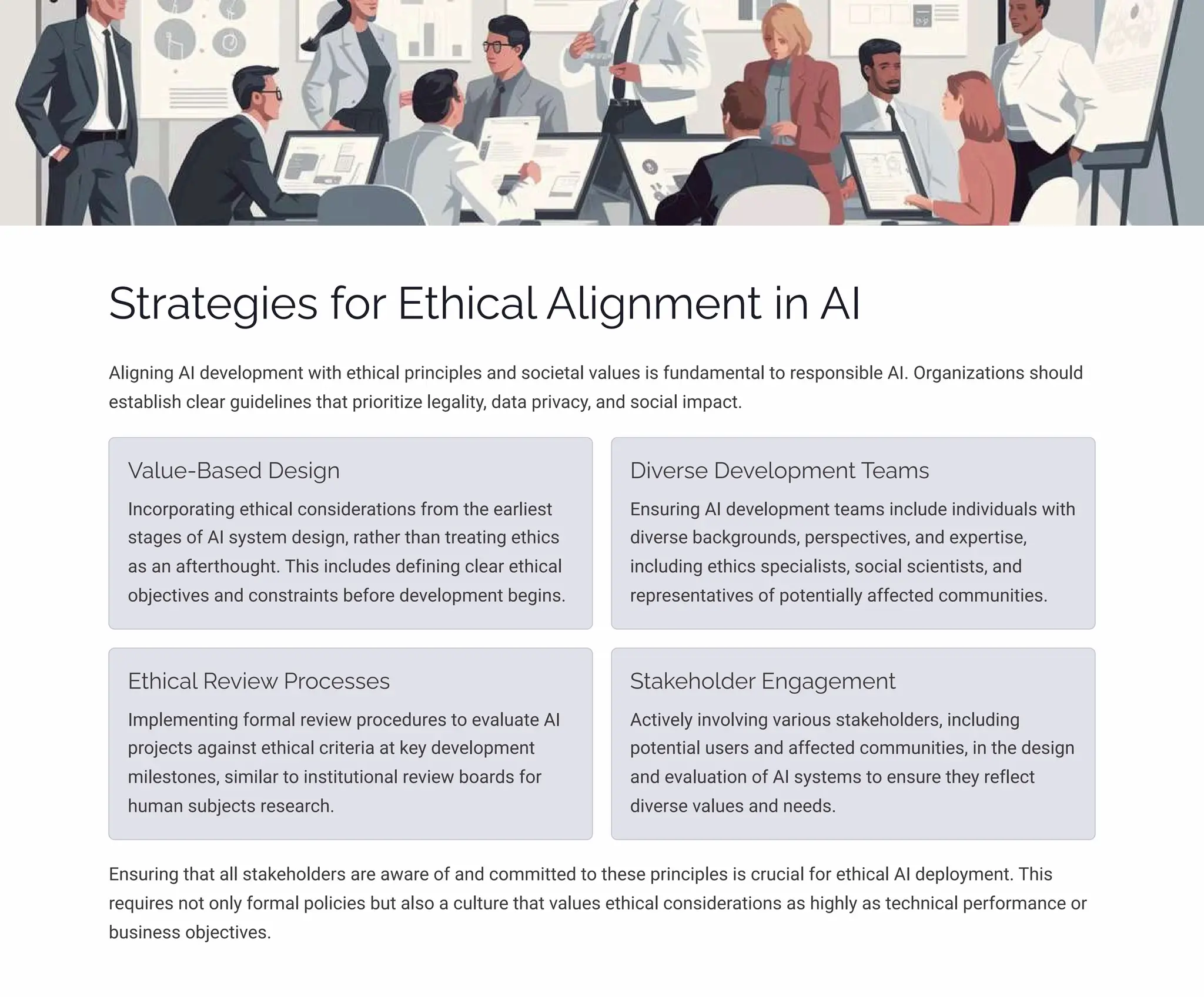 Strategies for Ethical Alignment in AI
Aligning AI development with ethical principles and societal values is fundamental to responsible AI. Organizations should
establish clear guidelines that prioritize legality, data privacy, and social impact.
Value-Based Design
Incorporating ethical considerations from the earliest
stages of AI system design, rather than treating ethics
as an afterthought. This includes defining clear ethical
objectives and constraints before development begins.
Diverse Development Teams
Ensuring AI development teams include individuals with
diverse backgrounds, perspectives, and expertise,
including ethics specialists, social scientists, and
representatives of potentially affected communities.
Ethical Review Processes
Implementing formal review procedures to evaluate AI
projects against ethical criteria at key development
milestones, similar to institutional review boards for
human subjects research.
Stakeholder Engagement
Actively involving various stakeholders, including
potential users and affected communities, in the design
and evaluation of AI systems to ensure they reflect
diverse values and needs.
Ensuring that all stakeholders are aware of and committed to these principles is crucial for ethical AI deployment. This
requires not only formal policies but also a culture that values ethical considerations as highly as technical performance or
business objectives.
 