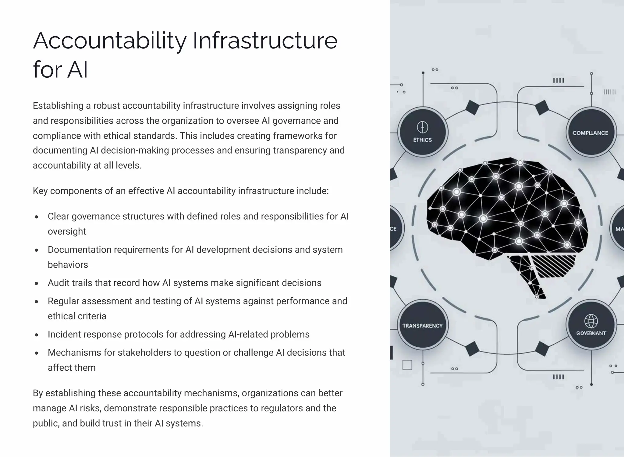 Accountability Infrastructure
for AI
Establishing a robust accountability infrastructure involves assigning roles
and responsibilities across the organization to oversee AI governance and
compliance with ethical standards. This includes creating frameworks for
documenting AI decision-making processes and ensuring transparency and
accountability at all levels.
Key components of an effective AI accountability infrastructure include:
Clear governance structures with defined roles and responsibilities for AI
oversight
Documentation requirements for AI development decisions and system
behaviors
Audit trails that record how AI systems make significant decisions
Regular assessment and testing of AI systems against performance and
ethical criteria
Incident response protocols for addressing AI-related problems
Mechanisms for stakeholders to question or challenge AI decisions that
affect them
By establishing these accountability mechanisms, organizations can better
manage AI risks, demonstrate responsible practices to regulators and the
public, and build trust in their AI systems.
 