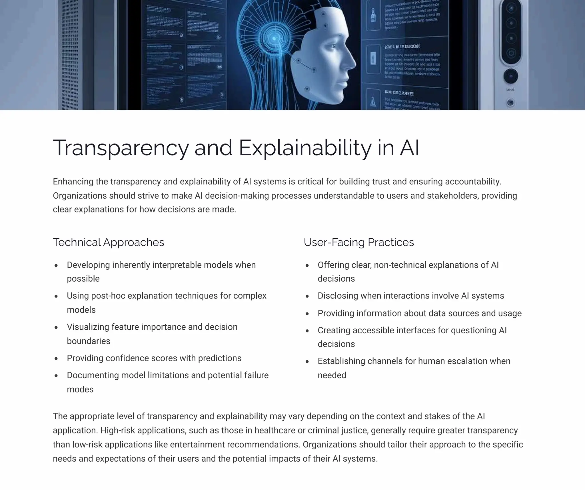 Transparency and Explainability in AI
Enhancing the transparency and explainability of AI systems is critical for building trust and ensuring accountability.
Organizations should strive to make AI decision-making processes understandable to users and stakeholders, providing
clear explanations for how decisions are made.
Technical Approaches
Developing inherently interpretable models when
possible
Using post-hoc explanation techniques for complex
models
Visualizing feature importance and decision
boundaries
Providing confidence scores with predictions
Documenting model limitations and potential failure
modes
User-Facing Practices
Offering clear, non-technical explanations of AI
decisions
Disclosing when interactions involve AI systems
Providing information about data sources and usage
Creating accessible interfaces for questioning AI
decisions
Establishing channels for human escalation when
needed
The appropriate level of transparency and explainability may vary depending on the context and stakes of the AI
application. High-risk applications, such as those in healthcare or criminal justice, generally require greater transparency
than low-risk applications like entertainment recommendations. Organizations should tailor their approach to the specific
needs and expectations of their users and the potential impacts of their AI systems.
 