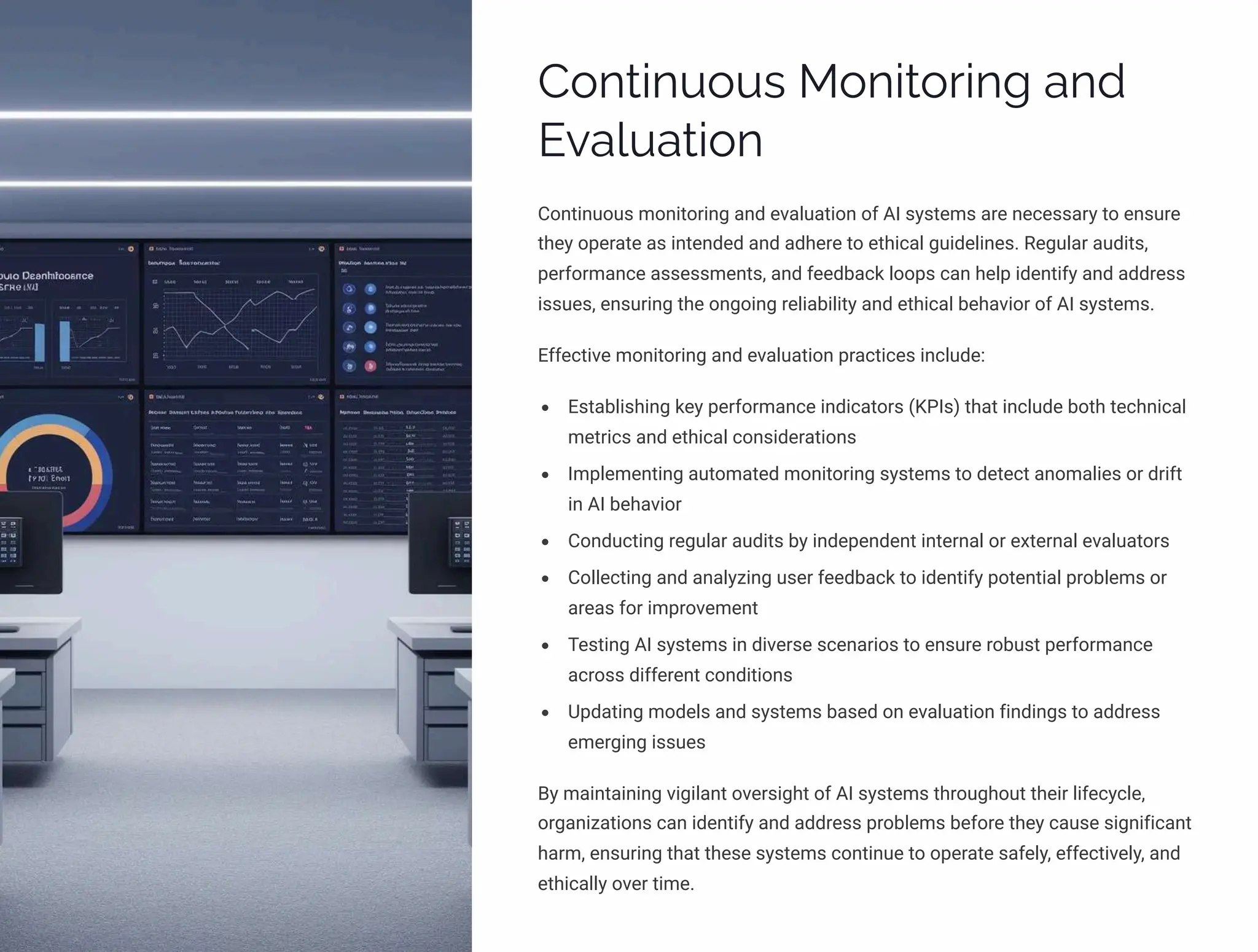 Continuous Monitoring and
Evaluation
Continuous monitoring and evaluation of AI systems are necessary to ensure
they operate as intended and adhere to ethical guidelines. Regular audits,
performance assessments, and feedback loops can help identify and address
issues, ensuring the ongoing reliability and ethical behavior of AI systems.
Effective monitoring and evaluation practices include:
Establishing key performance indicators (KPIs) that include both technical
metrics and ethical considerations
Implementing automated monitoring systems to detect anomalies or drift
in AI behavior
Conducting regular audits by independent internal or external evaluators
Collecting and analyzing user feedback to identify potential problems or
areas for improvement
Testing AI systems in diverse scenarios to ensure robust performance
across different conditions
Updating models and systems based on evaluation findings to address
emerging issues
By maintaining vigilant oversight of AI systems throughout their lifecycle,
organizations can identify and address problems before they cause significant
harm, ensuring that these systems continue to operate safely, effectively, and
ethically over time.
 