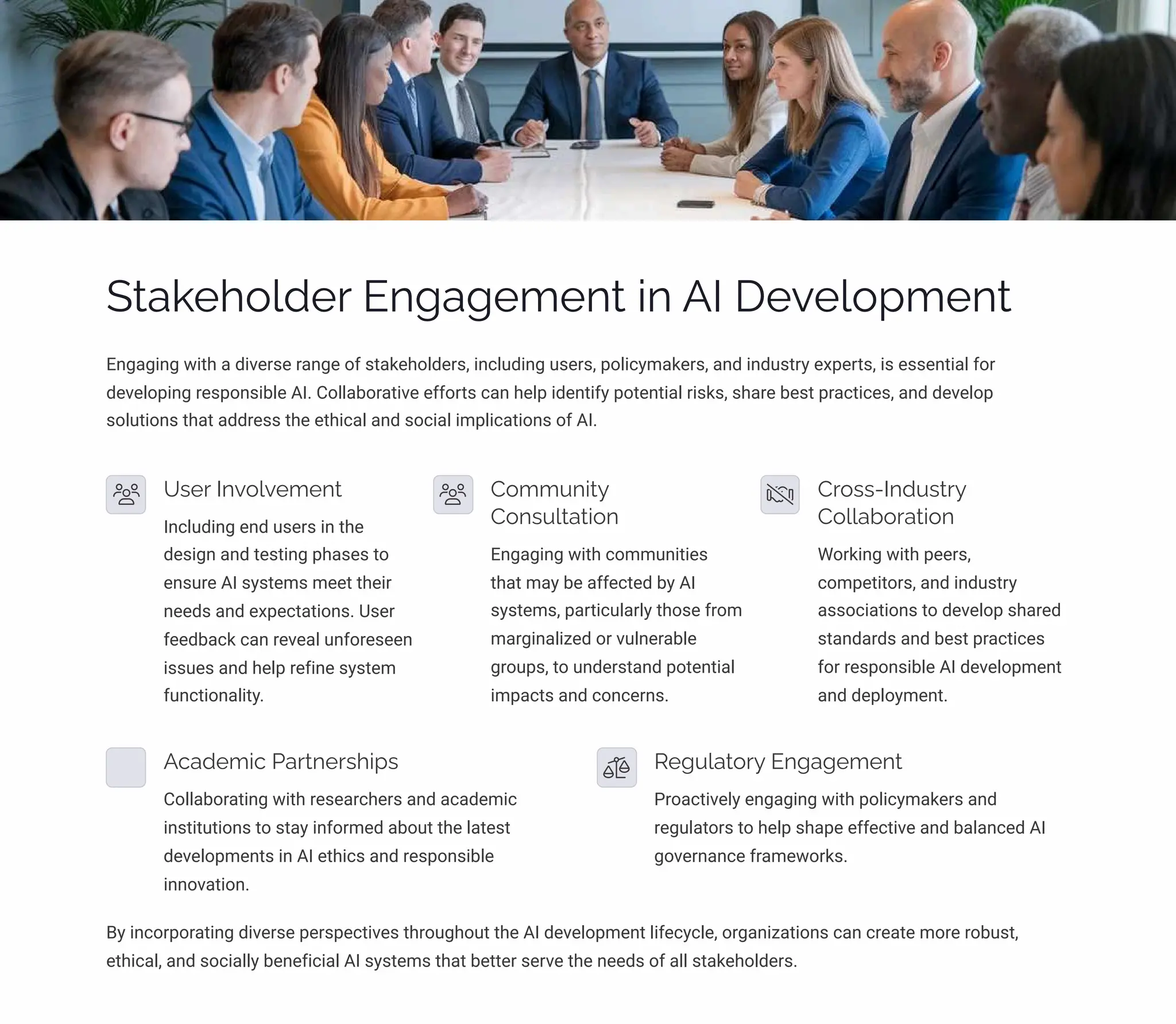 Stakeholder Engagement in AI Development
Engaging with a diverse range of stakeholders, including users, policymakers, and industry experts, is essential for
developing responsible AI. Collaborative efforts can help identify potential risks, share best practices, and develop
solutions that address the ethical and social implications of AI.
User Involvement
Including end users in the
design and testing phases to
ensure AI systems meet their
needs and expectations. User
feedback can reveal unforeseen
issues and help refine system
functionality.
Community
Consultation
Engaging with communities
that may be affected by AI
systems, particularly those from
marginalized or vulnerable
groups, to understand potential
impacts and concerns.
Cross-Industry
Collaboration
Working with peers,
competitors, and industry
associations to develop shared
standards and best practices
for responsible AI development
and deployment.
Academic Partnerships
Collaborating with researchers and academic
institutions to stay informed about the latest
developments in AI ethics and responsible
innovation.
Regulatory Engagement
Proactively engaging with policymakers and
regulators to help shape effective and balanced AI
governance frameworks.
By incorporating diverse perspectives throughout the AI development lifecycle, organizations can create more robust,
ethical, and socially beneficial AI systems that better serve the needs of all stakeholders.
 