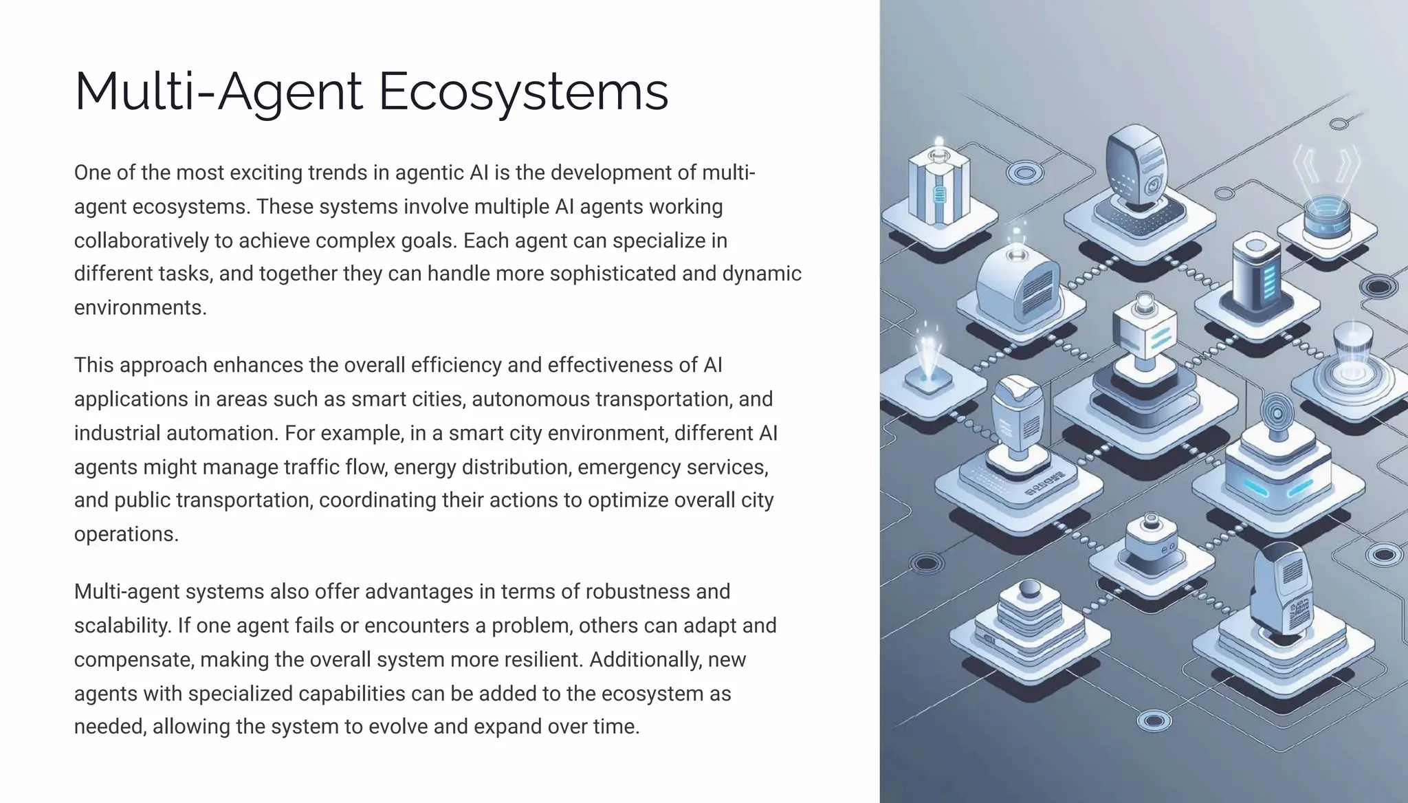 Multi-Agent Ecosystems
One of the most exciting trends in agentic AI is the development of multi-
agent ecosystems. These systems involve multiple AI agents working
collaboratively to achieve complex goals. Each agent can specialize in
different tasks, and together they can handle more sophisticated and dynamic
environments.
This approach enhances the overall efficiency and effectiveness of AI
applications in areas such as smart cities, autonomous transportation, and
industrial automation. For example, in a smart city environment, different AI
agents might manage traffic flow, energy distribution, emergency services,
and public transportation, coordinating their actions to optimize overall city
operations.
Multi-agent systems also offer advantages in terms of robustness and
scalability. If one agent fails or encounters a problem, others can adapt and
compensate, making the overall system more resilient. Additionally, new
agents with specialized capabilities can be added to the ecosystem as
needed, allowing the system to evolve and expand over time.
 