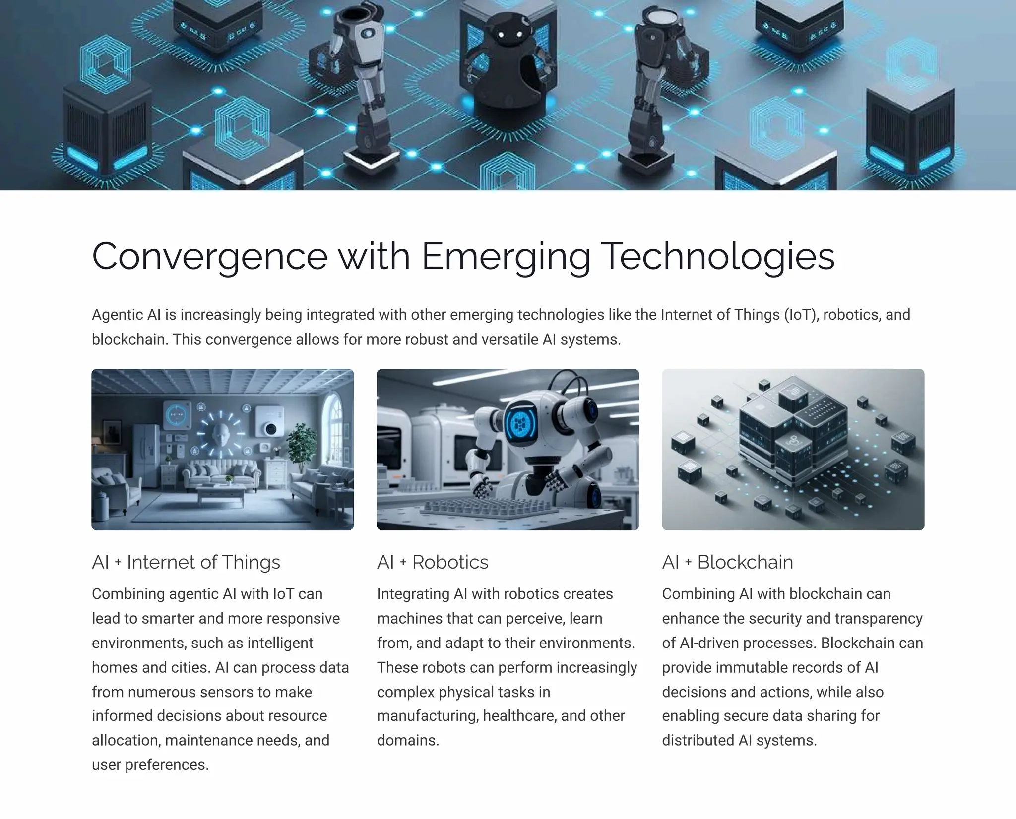 Convergence with Emerging Technologies
Agentic AI is increasingly being integrated with other emerging technologies like the Internet of Things (IoT), robotics, and
blockchain. This convergence allows for more robust and versatile AI systems.
AI + Internet of Things
Combining agentic AI with IoT can
lead to smarter and more responsive
environments, such as intelligent
homes and cities. AI can process data
from numerous sensors to make
informed decisions about resource
allocation, maintenance needs, and
user preferences.
AI + Robotics
Integrating AI with robotics creates
machines that can perceive, learn
from, and adapt to their environments.
These robots can perform increasingly
complex physical tasks in
manufacturing, healthcare, and other
domains.
AI + Blockchain
Combining AI with blockchain can
enhance the security and transparency
of AI-driven processes. Blockchain can
provide immutable records of AI
decisions and actions, while also
enabling secure data sharing for
distributed AI systems.
 