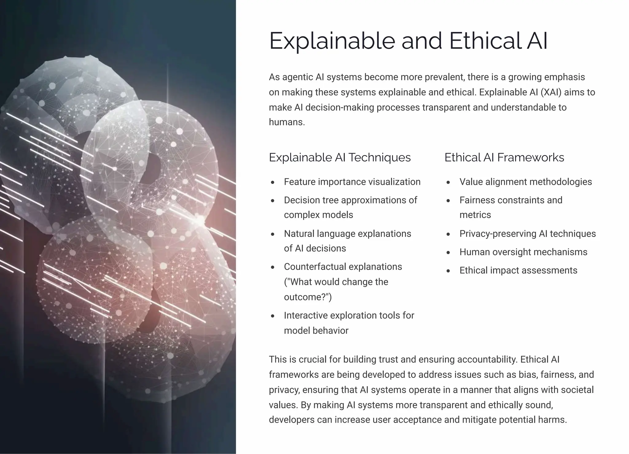 Explainable and Ethical AI
As agentic AI systems become more prevalent, there is a growing emphasis
on making these systems explainable and ethical. Explainable AI (XAI) aims to
make AI decision-making processes transparent and understandable to
humans.
Explainable AI Techniques
Feature importance visualization
Decision tree approximations of
complex models
Natural language explanations
of AI decisions
Counterfactual explanations
("What would change the
outcome?")
Interactive exploration tools for
model behavior
Ethical AI Frameworks
Value alignment methodologies
Fairness constraints and
metrics
Privacy-preserving AI techniques
Human oversight mechanisms
Ethical impact assessments
This is crucial for building trust and ensuring accountability. Ethical AI
frameworks are being developed to address issues such as bias, fairness, and
privacy, ensuring that AI systems operate in a manner that aligns with societal
values. By making AI systems more transparent and ethically sound,
developers can increase user acceptance and mitigate potential harms.
 