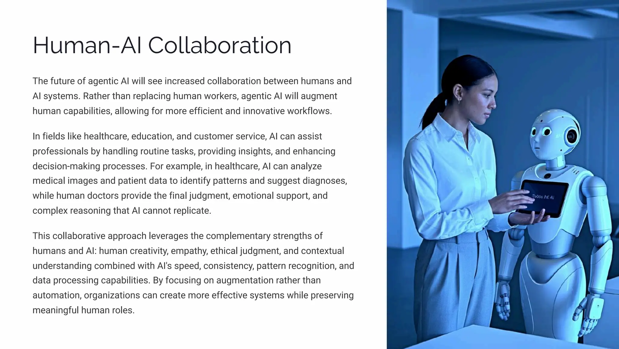 Human-AI Collaboration
The future of agentic AI will see increased collaboration between humans and
AI systems. Rather than replacing human workers, agentic AI will augment
human capabilities, allowing for more efficient and innovative workflows.
In fields like healthcare, education, and customer service, AI can assist
professionals by handling routine tasks, providing insights, and enhancing
decision-making processes. For example, in healthcare, AI can analyze
medical images and patient data to identify patterns and suggest diagnoses,
while human doctors provide the final judgment, emotional support, and
complex reasoning that AI cannot replicate.
This collaborative approach leverages the complementary strengths of
humans and AI: human creativity, empathy, ethical judgment, and contextual
understanding combined with AI's speed, consistency, pattern recognition, and
data processing capabilities. By focusing on augmentation rather than
automation, organizations can create more effective systems while preserving
meaningful human roles.
 