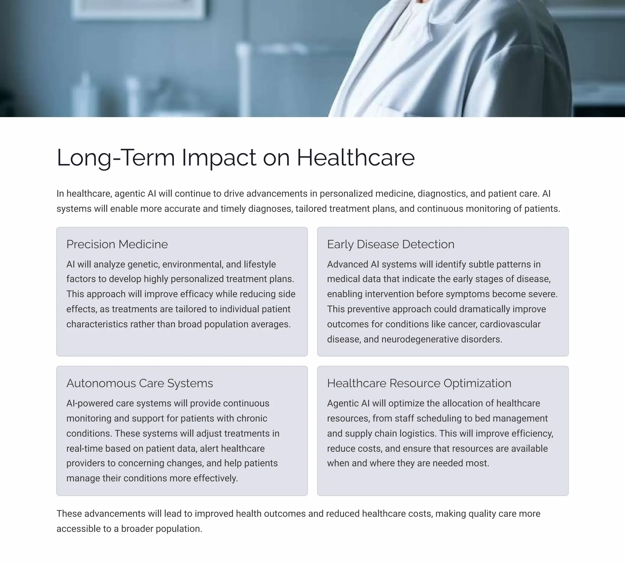 Long-Term Impact on Healthcare
In healthcare, agentic AI will continue to drive advancements in personalized medicine, diagnostics, and patient care. AI
systems will enable more accurate and timely diagnoses, tailored treatment plans, and continuous monitoring of patients.
Precision Medicine
AI will analyze genetic, environmental, and lifestyle
factors to develop highly personalized treatment plans.
This approach will improve efficacy while reducing side
effects, as treatments are tailored to individual patient
characteristics rather than broad population averages.
Early Disease Detection
Advanced AI systems will identify subtle patterns in
medical data that indicate the early stages of disease,
enabling intervention before symptoms become severe.
This preventive approach could dramatically improve
outcomes for conditions like cancer, cardiovascular
disease, and neurodegenerative disorders.
Autonomous Care Systems
AI-powered care systems will provide continuous
monitoring and support for patients with chronic
conditions. These systems will adjust treatments in
real-time based on patient data, alert healthcare
providers to concerning changes, and help patients
manage their conditions more effectively.
Healthcare Resource Optimization
Agentic AI will optimize the allocation of healthcare
resources, from staff scheduling to bed management
and supply chain logistics. This will improve efficiency,
reduce costs, and ensure that resources are available
when and where they are needed most.
These advancements will lead to improved health outcomes and reduced healthcare costs, making quality care more
accessible to a broader population.
 