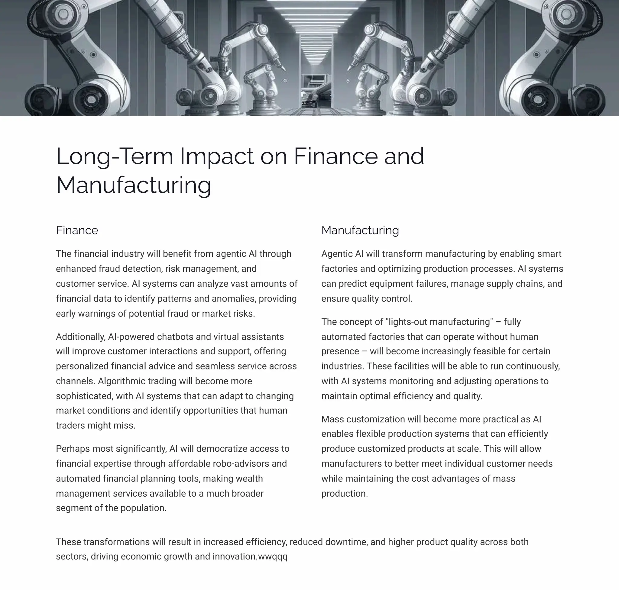 Long-Term Impact on Finance and
Manufacturing
Finance
The financial industry will benefit from agentic AI through
enhanced fraud detection, risk management, and
customer service. AI systems can analyze vast amounts of
financial data to identify patterns and anomalies, providing
early warnings of potential fraud or market risks.
Additionally, AI-powered chatbots and virtual assistants
will improve customer interactions and support, offering
personalized financial advice and seamless service across
channels. Algorithmic trading will become more
sophisticated, with AI systems that can adapt to changing
market conditions and identify opportunities that human
traders might miss.
Perhaps most significantly, AI will democratize access to
financial expertise through affordable robo-advisors and
automated financial planning tools, making wealth
management services available to a much broader
segment of the population.
Manufacturing
Agentic AI will transform manufacturing by enabling smart
factories and optimizing production processes. AI systems
can predict equipment failures, manage supply chains, and
ensure quality control.
The concept of "lights-out manufacturing" – fully
automated factories that can operate without human
presence – will become increasingly feasible for certain
industries. These facilities will be able to run continuously,
with AI systems monitoring and adjusting operations to
maintain optimal efficiency and quality.
Mass customization will become more practical as AI
enables flexible production systems that can efficiently
produce customized products at scale. This will allow
manufacturers to better meet individual customer needs
while maintaining the cost advantages of mass
production.
These transformations will result in increased efficiency, reduced downtime, and higher product quality across both
sectors, driving economic growth and innovation.wwqqq
 