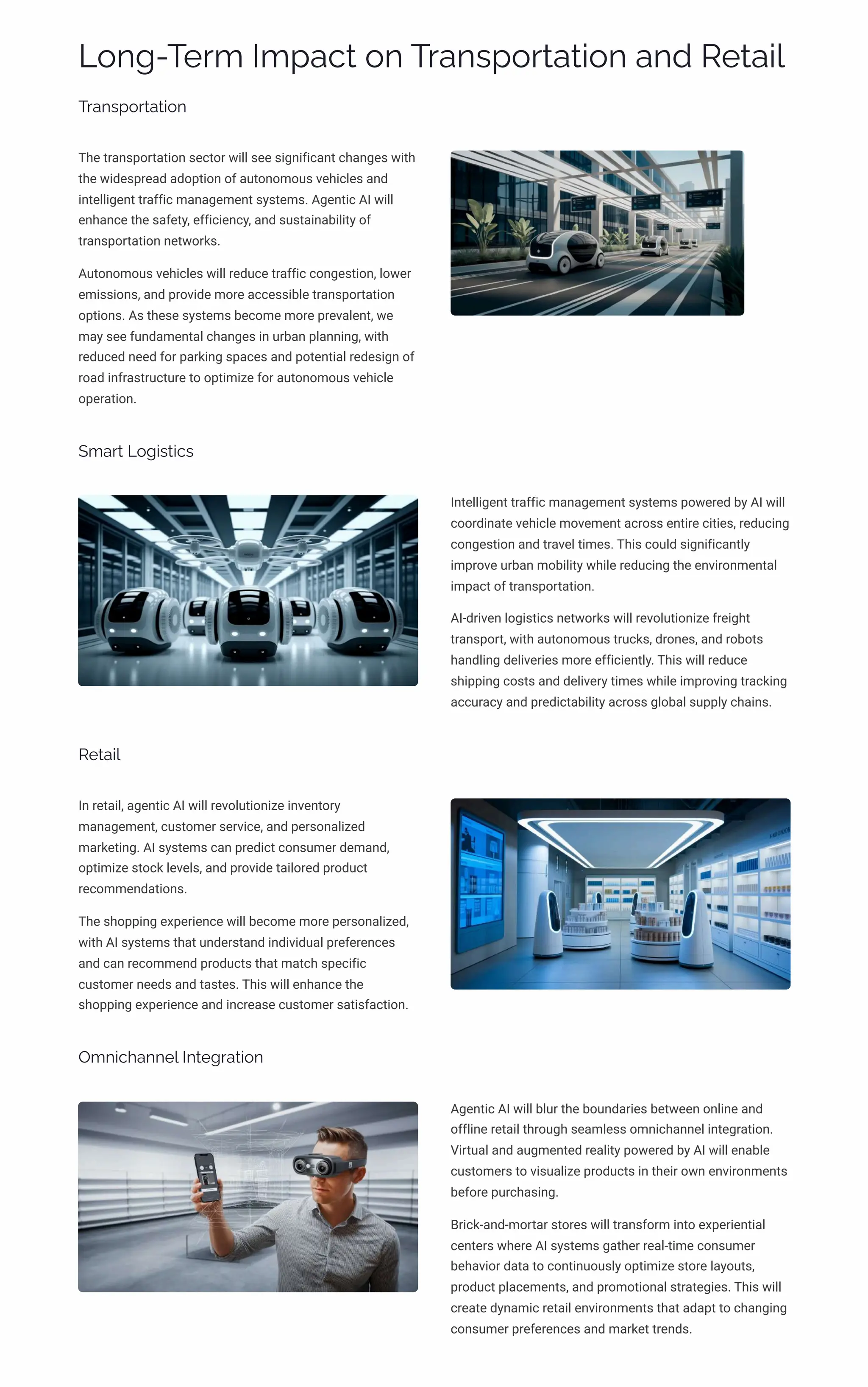 Long-Term Impact on Transportation and Retail
Transportation
The transportation sector will see significant changes with
the widespread adoption of autonomous vehicles and
intelligent traffic management systems. Agentic AI will
enhance the safety, efficiency, and sustainability of
transportation networks.
Autonomous vehicles will reduce traffic congestion, lower
emissions, and provide more accessible transportation
options. As these systems become more prevalent, we
may see fundamental changes in urban planning, with
reduced need for parking spaces and potential redesign of
road infrastructure to optimize for autonomous vehicle
operation.
Smart Logistics
Intelligent traffic management systems powered by AI will
coordinate vehicle movement across entire cities, reducing
congestion and travel times. This could significantly
improve urban mobility while reducing the environmental
impact of transportation.
AI-driven logistics networks will revolutionize freight
transport, with autonomous trucks, drones, and robots
handling deliveries more efficiently. This will reduce
shipping costs and delivery times while improving tracking
accuracy and predictability across global supply chains.
Retail
In retail, agentic AI will revolutionize inventory
management, customer service, and personalized
marketing. AI systems can predict consumer demand,
optimize stock levels, and provide tailored product
recommendations.
The shopping experience will become more personalized,
with AI systems that understand individual preferences
and can recommend products that match specific
customer needs and tastes. This will enhance the
shopping experience and increase customer satisfaction.
Omnichannel Integration
Agentic AI will blur the boundaries between online and
offline retail through seamless omnichannel integration.
Virtual and augmented reality powered by AI will enable
customers to visualize products in their own environments
before purchasing.
Brick-and-mortar stores will transform into experiential
centers where AI systems gather real-time consumer
behavior data to continuously optimize store layouts,
product placements, and promotional strategies. This will
create dynamic retail environments that adapt to changing
consumer preferences and market trends.
 