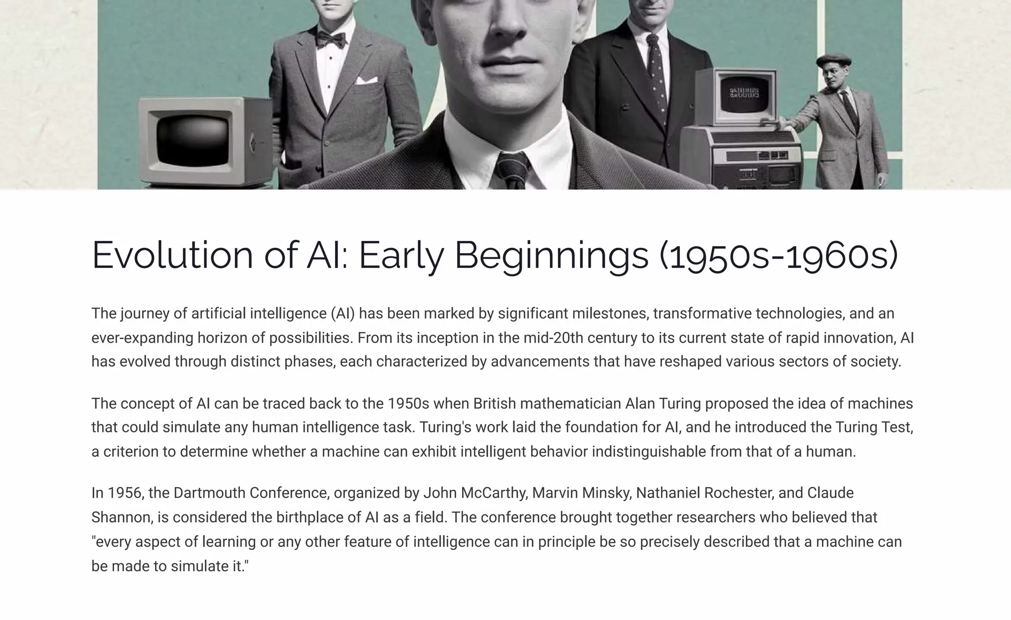 Evolution of AI: Early Beginnings (1950s-1960s)
The journey of artificial intelligence (AI) has been marked by significant milestones, transformative technologies, and an
ever-expanding horizon of possibilities. From its inception in the mid-20th century to its current state of rapid innovation, AI
has evolved through distinct phases, each characterized by advancements that have reshaped various sectors of society.
The concept of AI can be traced back to the 1950s when British mathematician Alan Turing proposed the idea of machines
that could simulate any human intelligence task. Turing's work laid the foundation for AI, and he introduced the Turing Test,
a criterion to determine whether a machine can exhibit intelligent behavior indistinguishable from that of a human.
In 1956, the Dartmouth Conference, organized by John McCarthy, Marvin Minsky, Nathaniel Rochester, and Claude
Shannon, is considered the birthplace of AI as a field. The conference brought together researchers who believed that
"every aspect of learning or any other feature of intelligence can in principle be so precisely described that a machine can
be made to simulate it."
 