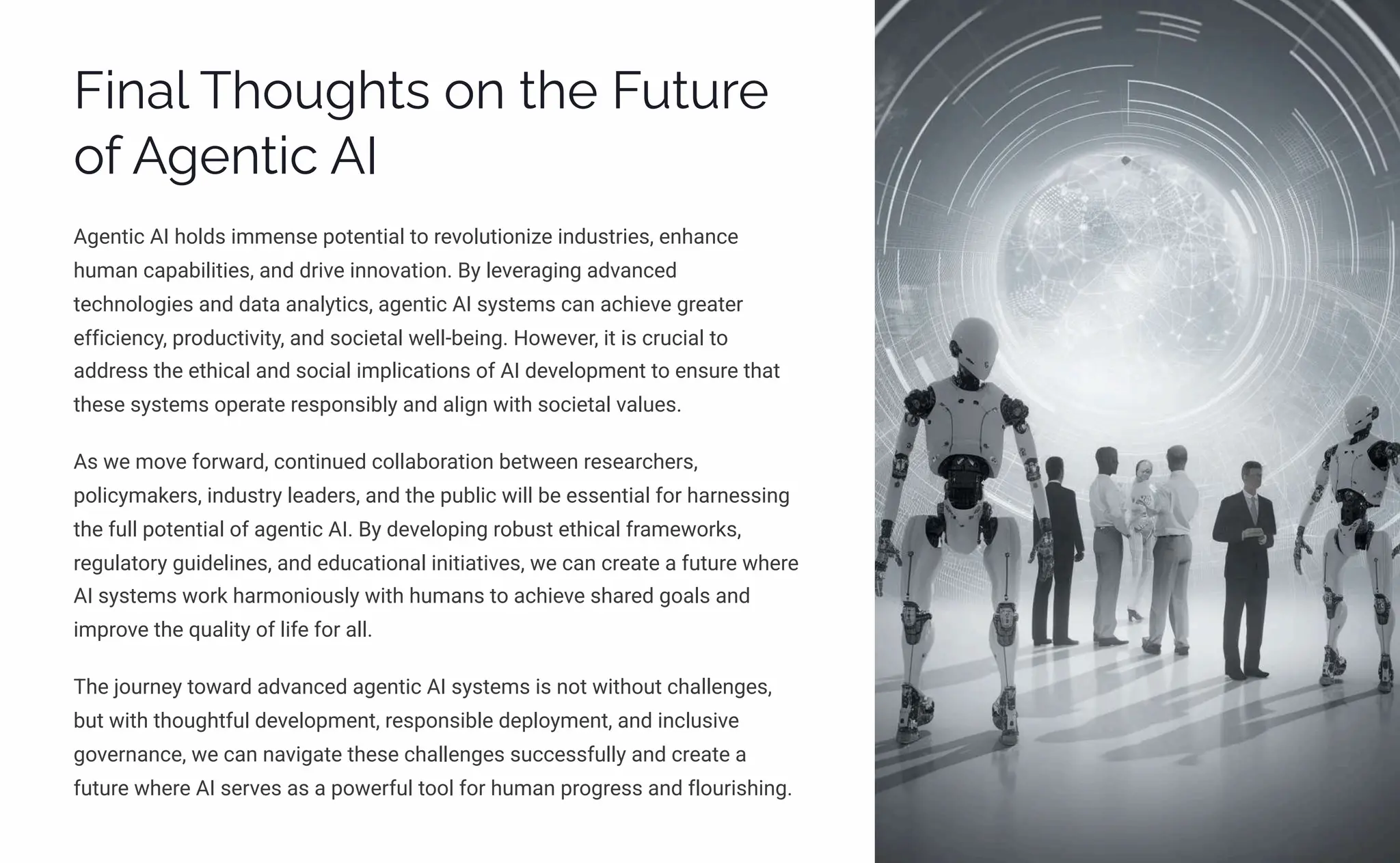 Final Thoughts on the Future
of Agentic AI
Agentic AI holds immense potential to revolutionize industries, enhance
human capabilities, and drive innovation. By leveraging advanced
technologies and data analytics, agentic AI systems can achieve greater
efficiency, productivity, and societal well-being. However, it is crucial to
address the ethical and social implications of AI development to ensure that
these systems operate responsibly and align with societal values.
As we move forward, continued collaboration between researchers,
policymakers, industry leaders, and the public will be essential for harnessing
the full potential of agentic AI. By developing robust ethical frameworks,
regulatory guidelines, and educational initiatives, we can create a future where
AI systems work harmoniously with humans to achieve shared goals and
improve the quality of life for all.
The journey toward advanced agentic AI systems is not without challenges,
but with thoughtful development, responsible deployment, and inclusive
governance, we can navigate these challenges successfully and create a
future where AI serves as a powerful tool for human progress and flourishing.
 