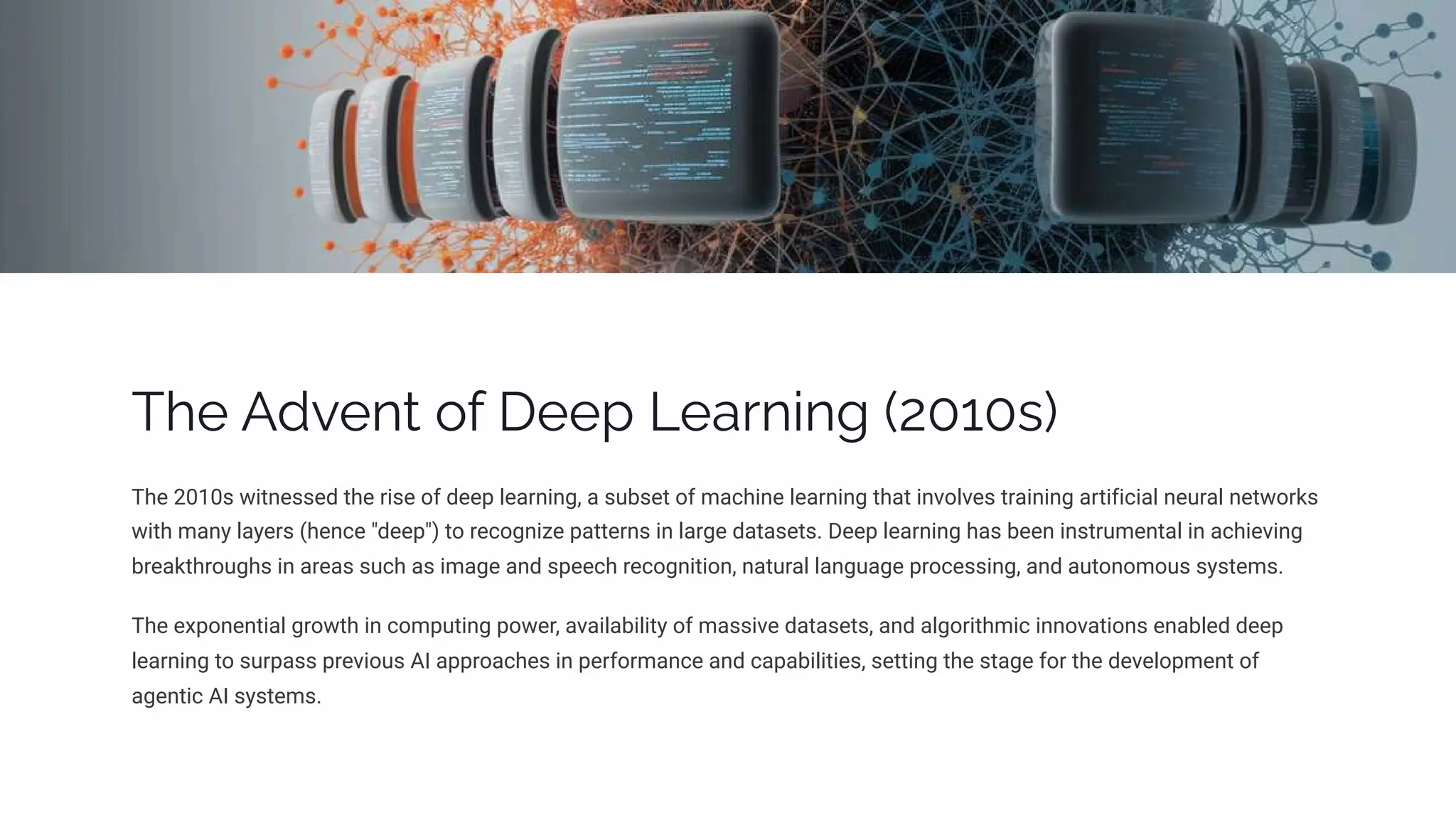 The Advent of Deep Learning (2010s)
The 2010s witnessed the rise of deep learning, a subset of machine learning that involves training artificial neural networks
with many layers (hence "deep") to recognize patterns in large datasets. Deep learning has been instrumental in achieving
breakthroughs in areas such as image and speech recognition, natural language processing, and autonomous systems.
The exponential growth in computing power, availability of massive datasets, and algorithmic innovations enabled deep
learning to surpass previous AI approaches in performance and capabilities, setting the stage for the development of
agentic AI systems.
 