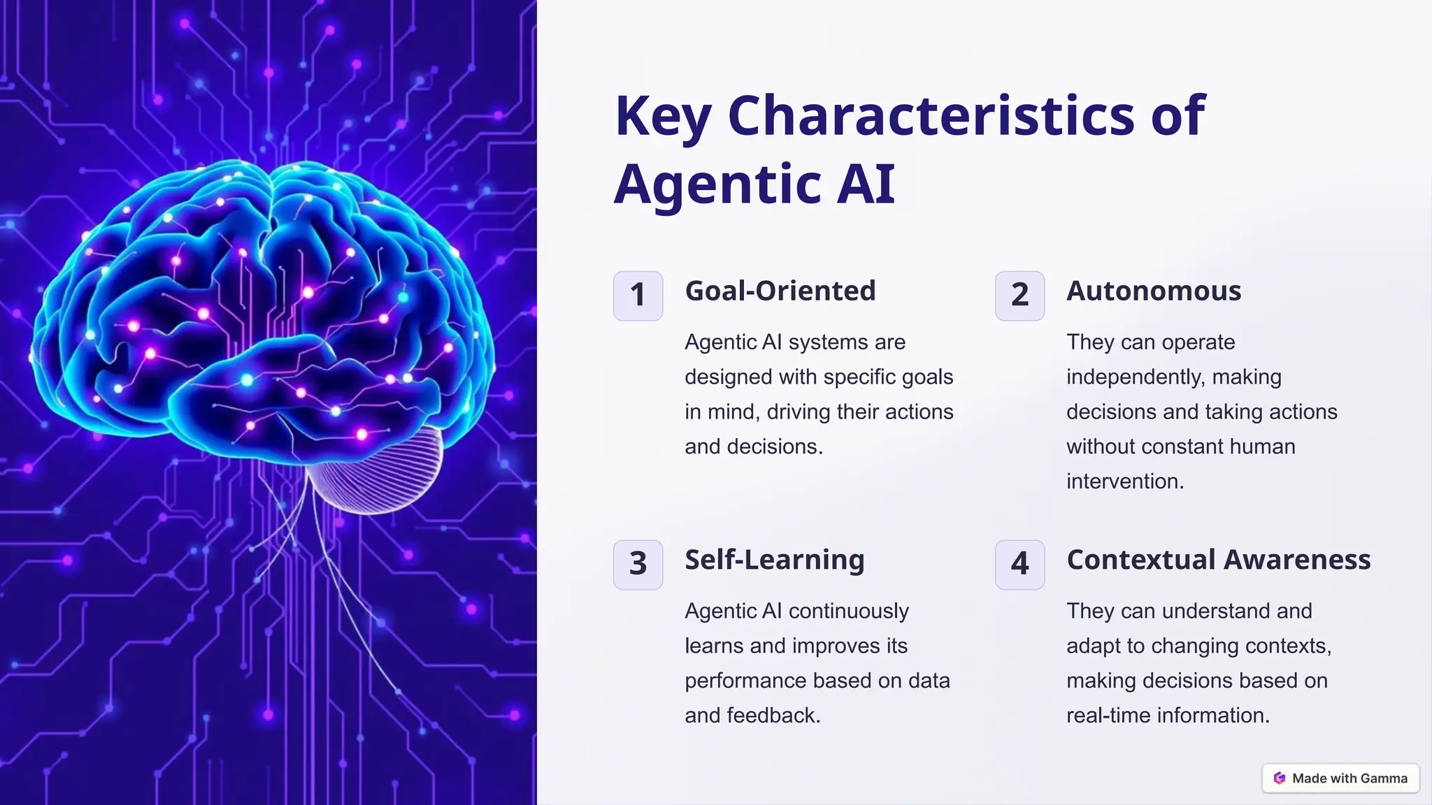 Key Characteristics of
Agentic AI
1 Goal-Oriented
Agentic AI systems are
designed with specific goals
in mind, driving their actions
and decisions.
2 Autonomous
They can operate
independently, making
decisions and taking actions
without constant human
intervention.
3 Self-Learning
Agentic AI continuously
learns and improves its
performance based on data
and feedback.
4 Contextual Awareness
They can understand and
adapt to changing contexts,
making decisions based on
real-time information.
 