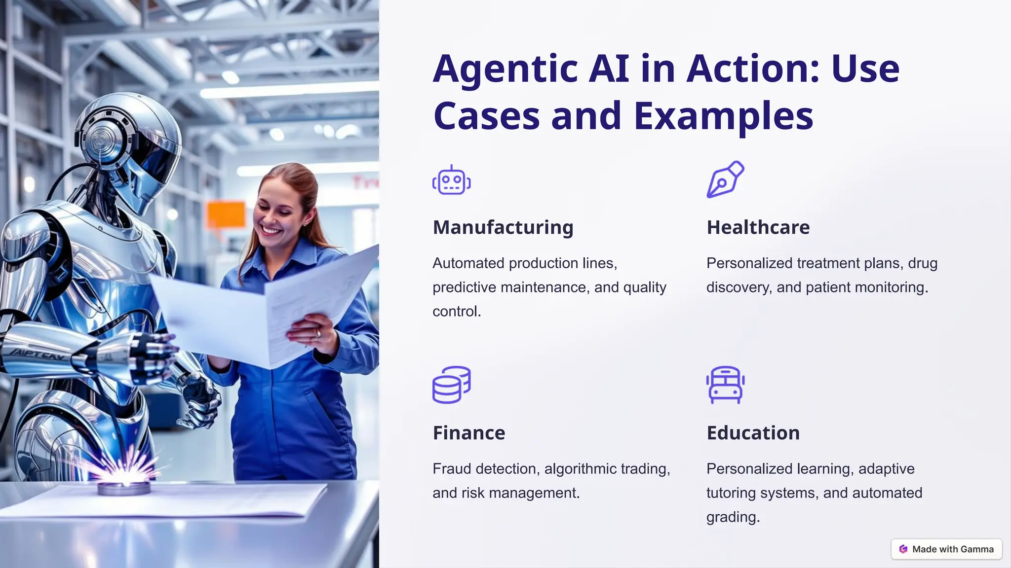 Agentic AI in Action: Use
Cases and Examples
Manufacturing
Automated production lines,
predictive maintenance, and quality
control.
Healthcare
Personalized treatment plans, drug
discovery, and patient monitoring.
Finance
Fraud detection, algorithmic trading,
and risk management.
Education
Personalized learning, adaptive
tutoring systems, and automated
grading.
 