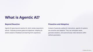 What is Agentic AI?
Beyond Reactive
Agentic AI goes beyond reactive AI, which simply responds to
stimuli. It actively pursues goals and objectives, adapting its
actions based on feedback and learning from experience.
Proactive and Adaptive
Instead of passively waiting for instructions, agentic AI systems
are proactive and adaptive. They can anticipate needs,
generate solutions, and autonomously make decisions within
defined parameters.
 