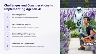 Challenges and Considerations in
Implementing Agentic AI
Ethical Implications
Bias, accountability, and responsible development.
Data Privacy and Security
Safeguarding sensitive data and preventing misuse.
Explainability and Transparency
Understanding how AI systems make decisions.
Integration and Compatibility
Seamlessly integrating AI systems with existing infrastructure.
 