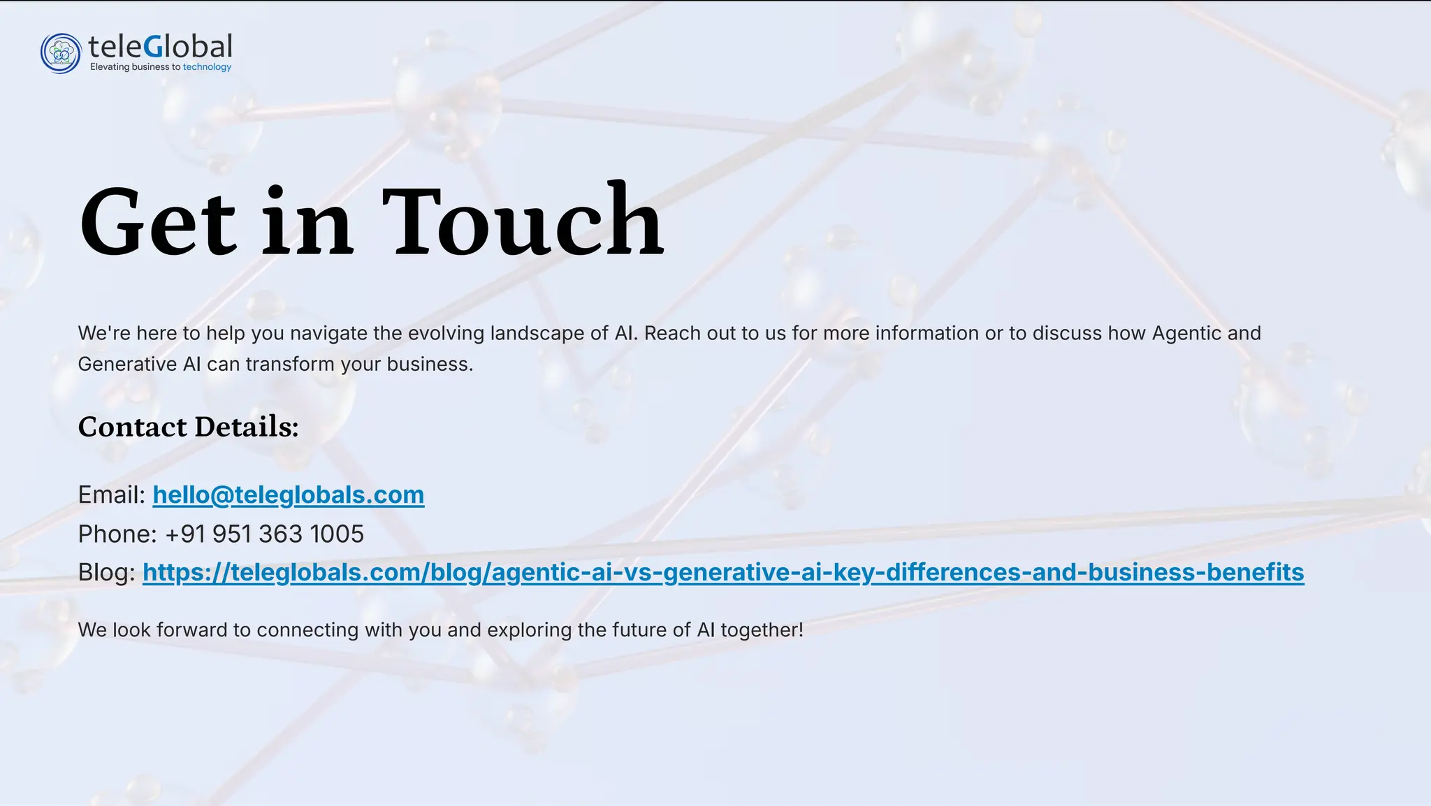 Get in Touch
We're here to help you navigate the evolving landscape of AI. Reach out to us for more information or to discuss how Agentic and
Generative AI can transform your business.
Contact Details:
Email: hello@teleglobals.com
Phone: +91 951 363 1005
Blog: https://teleglobals.com/blog/agentic-ai-vs-generative-ai-key-differences-and-business-benefits
We look forward to connecting with you and exploring the future of AI together!
 