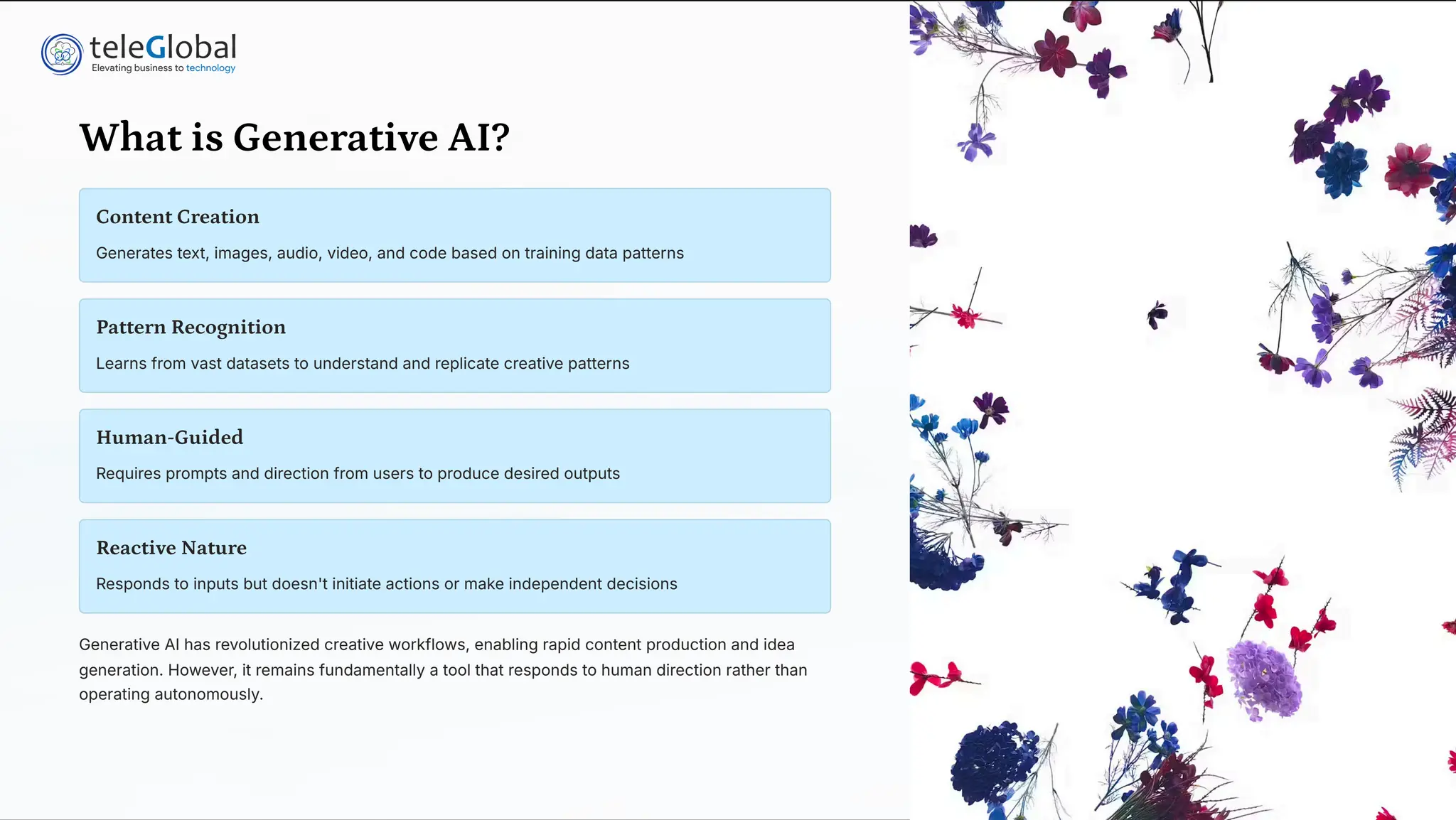 What is Generative AI?
Content Creation
Generates text, images, audio, video, and code based on training data patterns
Pattern Recognition
Learns from vast datasets to understand and replicate creative patterns
Human-Guided
Requires prompts and direction from users to produce desired outputs
Reactive Nature
Responds to inputs but doesn't initiate actions or make independent decisions
Generative AI has revolutionized creative workflows, enabling rapid content production and idea
generation. However, it remains fundamentally a tool that responds to human direction rather than
operating autonomously.
 