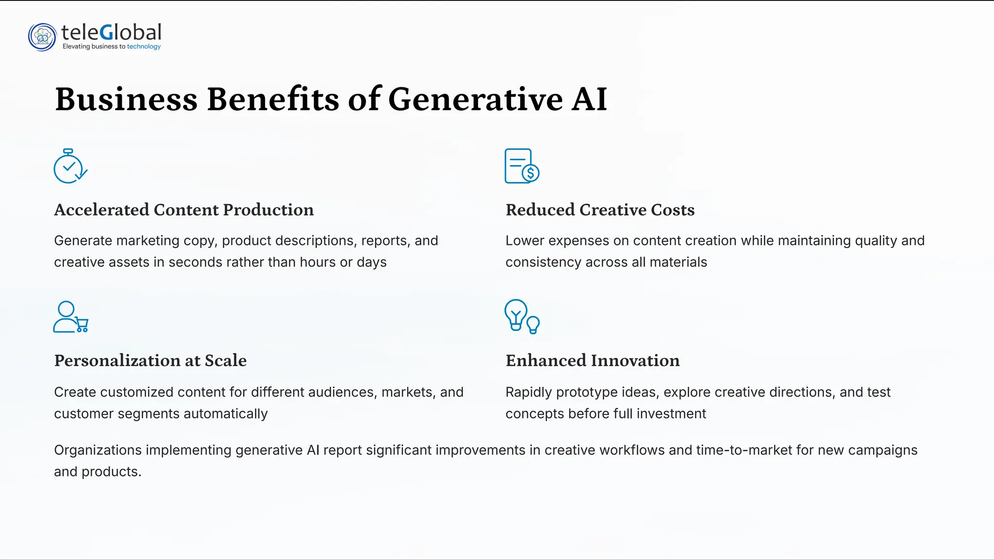 Business Benefits of Generative AI
Accelerated Content Production
Generate marketing copy, product descriptions, reports, and
creative assets in seconds rather than hours or days
Reduced Creative Costs
Lower expenses on content creation while maintaining quality and
consistency across all materials
Personalization at Scale
Create customized content for different audiences, markets, and
customer segments automatically
Enhanced Innovation
Rapidly prototype ideas, explore creative directions, and test
concepts before full investment
Organizations implementing generative AI report significant improvements in creative workflows and time-to-market for new campaigns
and products.
 