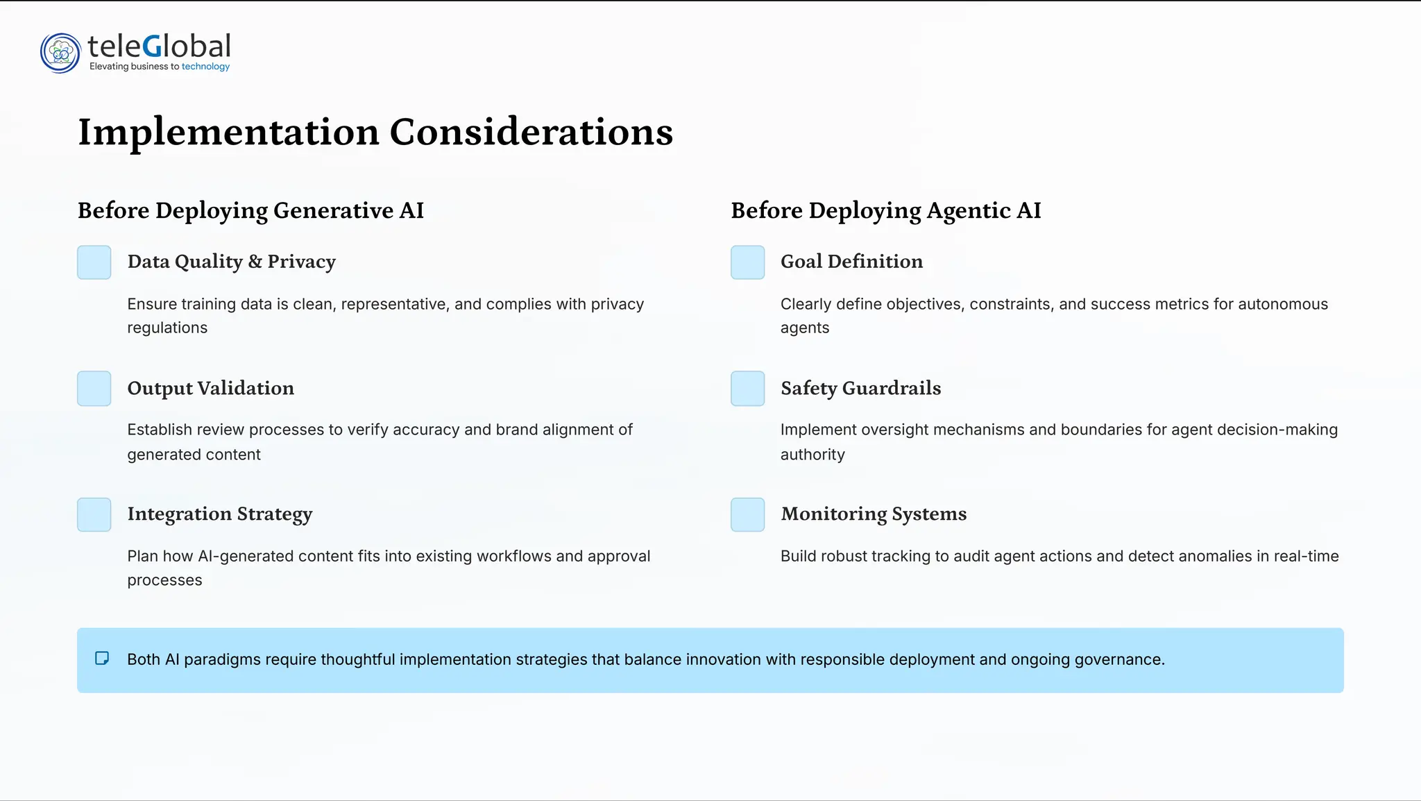 Implementation Considerations
Before Deploying Generative AI
Data Quality & Privacy
Ensure training data is clean, representative, and complies with privacy
regulations
Output Validation
Establish review processes to verify accuracy and brand alignment of
generated content
Integration Strategy
Plan how AI-generated content fits into existing workflows and approval
processes
Before Deploying Agentic AI
Goal Definition
Clearly define objectives, constraints, and success metrics for autonomous
agents
Safety Guardrails
Implement oversight mechanisms and boundaries for agent decision-making
authority
Monitoring Systems
Build robust tracking to audit agent actions and detect anomalies in real-time
Both AI paradigms require thoughtful implementation strategies that balance innovation with responsible deployment and ongoing governance.
 