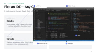 0 7 · A N Y C O L O U R Y O U L I K E
14
Pick an IDE— Any One
R itself does not change. Claude Code calls Rscript with the R and the packages you already have.
M A D E B Y P O S I T
RStudio
What you use today. Claude Code runs in the Terminal pane
— nothing to install in the editor itself.
M A D E B Y P O S I T · R E C O M M E N D E D
Positron
RStudio’s successor from the same company: same panes,
same feel, plus VS Code extensions — including Claude
Code.
M I C R O S O F T
VS Code
The most widely used editor there is. R and Quarto via two
extensions. Most guides assume it.
N O E D I T O R
Just a terminal
Claude Code and Rscript, nothing else. Works — which
shows the editor is a convenience, not a requirement.
 