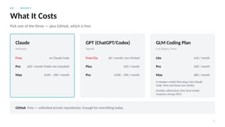 0 8 · M O N E Y
17
What It Costs
Pick one of the three — plus GitHub, which is free
Claude
Anthropic
Free no Claude Code
Pro $20 / month (Fable not included)
Max $100 – 200 / month
GPT (ChatGPT/Codex)
OpenAI
Free/Go $0 / month; very limited
Plus $20 / month
Pro $100 – 200 / month
GLM Coding Plan
Z.ai (Zhipu), China
Lite $10 / month
Pro $30 / month
Max $80 / month
A cheaper model that plugs into Claude
Code. Kimi and Qwen are similar.
Another alternative: free local model
(requires strong GPU)
GitHub Free — unlimited private repositories. Enough for everything today.
 