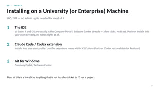0 8 · M O N E Y
18
Installing on a University (or Enterprise) Machine
UiO, EUR — no admin rights needed for most of it
1 The IDE
VS Code, R and Git are usually in the Company Portal / Software Center already — a few clicks, no ticket. Positron installs into
your user directory, no admin rights at all.
2 Claude Code / Codex extension
Installs into your user profile. Use the extensions menu within VS Code or Positron (Codex not available for Positron)
3 Git for Windows
Company Portal / Software Center.
Most of this is a few clicks. Anything that is not is a short ticket to IT, not a project.
 
