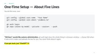 0 8 · M O N E Y
19
One-Time Setup — About Five Lines
You do this once, ever
git config --global user.name "Your Name"
git config --global user.email "you@uio.no"
gh auth login
gh repo create my-model --private --source=. --push
“SSH keys” sounds like systems administration. gh auth login does the whole thing in a browser window — choose SSH when
it asks and it makes and uploads the key for you. You never think about it again.
If you get stuck, just “ChatGPT” it!
 