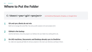0 8 · M O N E Y
20
Where to Put the Folder
C:Users<you>git<project> not OneDrive/Sharepoint, Dropbox, or Google Drive
1 Git and sync clients do not mix
Both try to manage the same files. You end up with analysis (1).R and analysis (2).R.
2 GitHub is the backup
And the full history. Once the project is on GitHub, the sync folder has nothing left to do.
3 On UiO machines, Documents and Desktop already sync to OneDrive
So, make one separate git folder for all your projects in the main user directory and keep it there.
 
