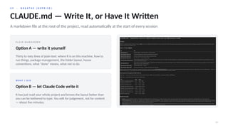 0 9 · B R E A T H E ( R E P R I S E )
24
CLAUDE.md — Write It, or Have It Written
A markdown file at the root of the project, read automatically at the start of every session
P L A I N M A R K D O W N
Option A — write it yourself
Thirty to sixty lines of plain text: where R is on this machine, how to
run things, package management, the folder layout, house
conventions, what “done” means, what not to do.
W H AT I D I D
Option B — let Claude Code write it
It has just read your whole project and knows the layout better than
you can be bothered to type. You edit for judgement, not for content
— about five minutes.
 