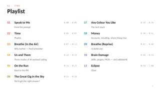 0 2 · T I M E
4
Playlist
01 Speak to Me 0:00 – 0:05
Fired the prompt
02 Time 0:05 – 0:07
Playlist
03 Breathe (In the Air) 0:07 – 0:12
Why bother — Paul Schneider
04 Us and Them 0:12 – 0:15
Three modes of AI-assisted coding
05 On the Run 0:15 – 0:21
Back to the IDE
06 The Great Gig in the Sky 0:21 – 0:28
Did it get the right answer?
07 Any Colour You Like 0:28 – 0:34
The tech stack
08 Money 0:34 – 0:41
Accounts, installing, where things live
09 Breathe (Reprise) 0:41 – 0:46
CLAUDE.md
10 Brain Damage 0:46 – 0:54
Skills, plugins, MCPs — and validateHE
11 Eclipse 0:54 – 1:00
Close
 