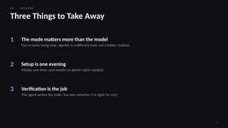 1 1 · E C L I P S E
32
Three Things to Take Away
1 The mode matters more than the model
You’ve been using chat. Agentic is a different tool, not a better chatbot.
2 Setup is one evening
Mostly one-time, and mostly no admin rights needed.
3 Verification is the job
The agent writes the code. You own whether it is right (or not).
 