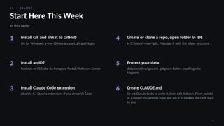 1 1 · E C L I P S E
34
Start Here This Week
In this order
1 Install Git and link it to GitHub
Git for Windows, a free GitHub account, gh auth login.
2 Install an IDE
Positron or VS Code via Company Portal / Software Center
3 Install Claude Code extension
plus the R / Quarto extensions if you chose VS Code
4 Create or clone a repo, open folder in IDE
In C:Users<you>git. Populate it with the folder structure.
5 Protect your data
data/sensitive/ goes in .gitignore before anything else
happens.
6 Create CLAUDE.md
Or ask Claude Code to write it, then edit it down. Then: point it
at a model you already have and ask it to explain the code back
to you.
 