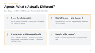 0 4 · U S A N D T H E M
8
Agents: What’s Actually Different?
Four things — and the middle two are the ones that matter later
1 It sees the whole project
Not the snippet you pasted. It has just read a thirty-page
PDF that I never opened.
2 It runs the code — and changes it
Errors go straight back to it, not through you. It edits the
file, runs it again.
3 It keeps going until the result is right
Given a definition of “done” — no errors, outputs non-
empty, a table in the shape of the paper’s — it iterates
until it gets there.
4 It works while you don’t
Which is why there is a stopwatch running behind this
slide.
 