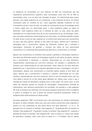 As seqüências de nucleotídeos em uma molécula de DNA dos cromossomos que são
responsáveis porcaracterística específica (seja microscópica como uma fita de RNA ou
macroscópica como a cor do olho) são chamadas de genes. Um determinado gene ocupa,
portanto, uma região específica de um cromossomo, o que chamamos de lócus. Um mesmo
cromossomo pode ter centenas de lóci. Como organismos diplóides receberam um lote
cromossômico do pai e outro da mãe, em ambos os cromossomos do par de homólogos temos
a mesma região para um determinado gene, e estas seqüências podem ser iguais ou
diferentes. Cada seqüência nestes lóci é chamada de alelo, ou seja, alelos são genes
localizados em um determinado lócus de um dos cromossomos do par de homólogos. Assim,
para uma dada característica determinada por um único gene, um indivíduo diplóide recebeu
um alelo do pai e outro da mãe, podendo ter no máximo dois alelos para esta característica
(ou para cada lócus gênico). Quando os dois alelos são iguais, dizemos que o indivíduo é
homozigoto para a característica. Quando são diferentes, dizemos que o indivíduo é
heterozigoto. Chamamos de genótipo o conjunto dos alelos de uma determinada
característica. É a combinação deste genótipo que determina a característica, ou fenótipo.
Quando uma característica se manifesta tanto quando o genótipo é heterozigoto (quando os
dois alelos são diferentes) quanto em homozigose (quando os dois alelos são iguais), dizemos
que a característica é dominante e, portanto, determinada por um alelo dominante,
frequentemente representado por uma letra maiúscula. Um exemplo é a polidactilia em
humanos, que é determinada por um alelo dominante. Assim, basta ter um único alelo para
polidactilia que a característica será expressa (genótipos AA para o homozigoto e Aa para o
heterozigoto). Quando uma característica se manifesta apenas quando os dois alelos são
iguais, dizemos que a característica é recessiva e, portanto, determinada por um alelo
recessivo, representado por uma letra minúscula. Como no caso do exemplo acima, para ter
cinco dedos é preciso ter os dois alelos iguais (genótipo aa). Nestes casos, temos o que é
chamado de relação de dominância completa entre os dois alelos. Em outros casos, os dois
alelos são expressos quando em situação de heterozigose, frequentemente chamada de
codominância, pois nenhuma característica fica escondida. Um exemplo é o tipo sanguíneo
AB, onde as hemácias dos indivíduos com este grupo sanguíneo apresentam tanto os antígenos
A quanto os antígenos B, pois os genes das enzimas necessárias paraproduzir ambos os
antígenos estão sendo expressos ao mesmo tempo.
Os grupos sanguíneos “ABO” nos fornecem outro caso interessante em relação à distribuição
dos genes, os alelos múltiplos. Neste caso, para uma mesma característica (tipo sanguíneo) é
possível ter uma combinação de dois alelos dentre três tipos diferentes – A, B e i. Os
genótipos AA e Ai resultam no fenótipo “tipo sanguíneo A”. Os genótipos BB e Bi resultam no
fenótipo “tipo sanguíneo B”. O genótipo ii resulta no fenótipo “tipo sanguíneo O”, enquanto o
genótipo AB resulta no fenótipo “tipo sanguíneo AB”. Entre os alelos A e i temos uma relação
de dominância completa, assim como entre os alelos B e i. O fenótipo “tipo O” apenas
 
