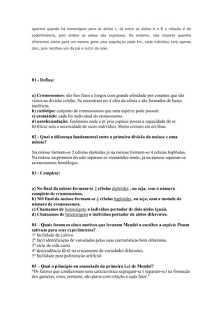 aparece quando há homozigose para os alelos i. Já entre os alelos A e B a relação é de
codominância, pois ambos os alelos são expressos. No entanto, não importa quantos
diferentes alelos para um mesmo gene uma população pode ter, cada indivíduo terá apenas
dois, pois recebeu um do pai e outro da mãe.
01 - Defina:
a) Cromossomos: são fios finos e longos com grande afinidade por corantes que são
vistos na divisão celular. Se encontram no n´cleo da célula e são formados de bases
nucléicas.
b) cariótipo: conjunto de cromossomos que uma espécie pode possuir.
c) cromátide: cada fio individual do cromossomo.
d) autofecundação: fenômeno onde a pr´pria espécie possui a capacidade de se
fertilizar sem a necessidade de outro indivíduo. Muito comum em ervilhas.
02 - Qual a diferença fundamental entre a primeira divisão da meiose e uma
mitose?
Na mitose formam-se 2 células diplóides já na meiose formam-se 4 células haplóides.
Na mitose na primeira divisão separam-se cromátides-irmãs, já na meiose separam-se
cromossomos homólogos.
03 - Complete:
a) No final da mitose formam-se 2 células diplóides , ou seja, com o número
completo de cromossomos.
b) NO final da meiose formam-se 4 células haplóides, ou seja, com a metade do
número de cromossomos.
c) Chamamos de homozigoto o indivíduo portador de dois alelos iguais.
d) Chamamos de heterozigoto o indivíduo portador de alelos diferentes.
04 – Quais foram os cinco motivos que levaram Mendel a escolher a espécie Pisum
sativum para seus experimentos?
1º facilidade de cultivo
2º fácil identificação de variedades pelas suas carcterísticas bem diferentes.
3º ciclo de vida curto
4º descendência fértil no cruzamento de variedades diferentes.
5º facilidade para polinização artificial
05 – Qual o princípio ou enunciado da primeira Lei de Mendel?
"Os fatores que condicionam uma característica segregam-se ( separam-se) na formação
dos gametas; estes, portanto, são puros com relação a cada fator."
 