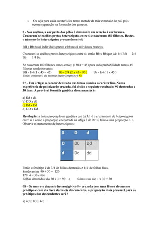Ou seja para cada carcteristica temos metade da mãe e metade do pai, pois
ocorre separação na formação dos gametas.
6 - Nos coelhos, a cor preta dos pêlos é dominante em relação à cor branca.
Cruzaram-se coelhos pretos heterozigotos entre si e nasceram 180 filhotes. Destes,
o número de heterozigotos provavelmente é:
BB e Bb nasci indivíduos pretos e bb nasci indivíduos brancos.
Cruzaram-se coelhos pretos heterozigotos entre si: então Bb x Bb que dá: 1/4 BB 2/4
Bb 1/4 bb.
Se nasceram 180 filhotes temos então: (180/4 = 45) para cada probabilidade temos 45
filhotes sendo portanto:
BB - 1/4 (1 x 45 = 45) Bb - 2/4 (2 x 45 = 90 ) bb - 1/4 ( 1 x 45 )
Então o número de filhotes heterozigotos é 90.
07 – Em urtigas o caráter denteado das folhas domina o caráter liso. Numa
experiência de polinização cruzada, foi obtido o seguinte resultado: 90 denteadas e
30 lisas. A provável formúla genética dos cruzantes é:
a) Dd x dd
b) DD x dd
c) Dd x Dd
d) DD x Dd
Resolução: a única proporção na genética que dá 3:1 é o cruzamento de heterozigotos
entre si e como a proporção encontrada na urtiga é de 90:30 temos uma proporção 3:1.
Observe o cruzamento de heterozigotos:
Então o fenótipo é de 3/4 de folhas denteadas e 1/4 de folhas lisas.
Sendo assim 90 + 30 = 120
120: 4 = 30 então
Folhas denteadas são 30 x 3 = 90 e folhas lisas são 1 x 30 = 30
08 – Se um rato cinzento heterozigótico for cruzada com uma fêmea do mesmo
genótipo e com ela tiver dezesseis descendentes, a proporção mais provável para os
genótipos dos descendentes será?
a) 4Cc: 8Cc: 4cc
 