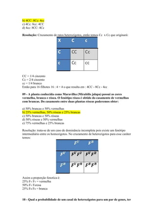 b) 4CC: 8Cc: 4cc
c) 4Cc: 8cc: 4CC
d) 4cc: 8CC: 4Cc
Resolução: Cruzamento de ratos heterozigotos, então temos Cc x Cc que originará:
CC = 1/4 cinzento
Cc = 2/4 cinzento
cc = 1/4 branco
Então para 16 filhotes 16 : 4 = 4 o que resulta em : 4CC - 8Cc - 4cc
09 - A planta conhecida como Maravilha (Mirabilis jalapa) possui as cores
vermelha, branca e rósea. O fenótipo rósea é obtido do casamento de vermelhas
com brancas. Do casamento entre duas plantas róseas poderemos obter:
a) 50% brancas e 50% vermelhas
b) 25% vermelhas, 50% róseas e 25% brancas
c) 50% brancas e 50% róseas
d) 50% róseas e 50% vermelhas
e) 75% vermelhas e 25% brancas
Resolução: trata-se de um caso de dominância incompleta pois existe um fenótipo
intermediário entre os homozigotos. No cruzamento de heterozigotos para esse caráter
temos:
Assim a proporção fenotíca é:
25% FV FV = vermelha
50% FV FBrosa
25% FB FB = branca
10 - Qual a probabilidade de um casal de heterozigotos para um par de genes, ter
 
