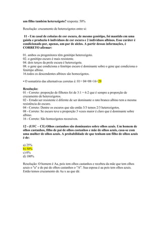 um filho também heterozigoto? resposta: 50%
Resolução: cruzamento de heterozigotos entre si:
11 - Um casal de cobaias de cor escura, de mesmo genótipo, foi mantido em uma
gaiola e produziu 6 indivíduos de cor escura e 2 indivíduos albinos. Esse caráter é
condicionado por, apenas, um par de alelos. A partir dessas informações, é
CORRETO afirmar:
01. ambos os progenitores têm genótipo heterozigoto.
02. o genótipo escuro é mais resistente.
04. dois terços da prole escura é heterozigota.
08. o gene que condiciona o fenótipo escuro é dominante sobre o gene que condiciona o
fenótipo albino.
16.todos os descendentes albinos são homozigotos.
• O somatório das alternativas corretas é: 01+ 04+08+16=29
Resolução:
01 - Correto: proporção de filhotes foi de 3:1 = 6:2 que é sempre a proporção de
cruzamento de heterozigotos.
02 - Errado:ser resistente é difernte de ser dominante o rato branco albino tem a mesma
resistência do escuro.
04 - Correto: Dentre os escuros que são então 3/3 temos 2/3 heterozigotos.
08 - Correto: Se escuro teve a proporção 3 vezes maior é claro que é dominante sobre
albino.
16 - Correto: São homozigotos recessivos.
12 - (UFC – CE) Olhos castanhos são dominantes sobre olhos azuis. Um homem de
olhos castanhos, filho de pai de olhos castanhos e mãe de olhos azuis, casa-se com
uma mulher de olhos azuis. A probabilidade de que tenham um filho de olhos azuis
é de:
a) 25%
b) 50%
c) 0%
d) 100%
Resolução: O homem é Aa, pois tem olhos castanhos e recebeu da mãe que tem olhos
azuis o "a" e do pai de olhos castanhos o "A". Sua esposa é aa pois tem olhos azuis.
Então temos cruzamento de Aa x aa que dá:
 