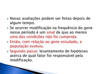  Novas avaliações podem ser feitas depois de
algum tempo.
 Se ocorrer modificação na frequência do gene
nesse período é um sinal de que ao menos
uma das condições não foi cumprida.
 Então, com relação ao gene estudado, a
população evoluiu.
 Segundo passo: levantamento de hipóteses
acerca de qual fator foi responsável pela
modificação.
 