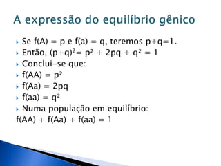  Se f(A) = p e f(a) = q, teremos p+q=1.
 Então, (p+q)2= p² + 2pq + q² = 1
 Conclui-se que:
 f(AA) = p²
 f(Aa) = 2pq
 f(aa) = q²
 Numa população em equilíbrio:
f(AA) + f(Aa) + f(aa) = 1
 