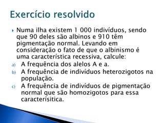 Numa ilha existem 1 000 indivíduos, sendo
que 90 deles são albinos e 910 têm
pigmentação normal. Levando em
consideração o fato de que o albinismo é
uma característica recessiva, calcule:
a) A frequência dos alelos A e a.
b) A frequência de indivíduos heterozigotos na
população.
c) A frequência de indivíduos de pigmentação
normal que são homozigotos para essa
caracterísitica.
 