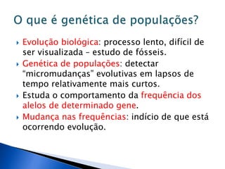  Evolução biológica: processo lento, difícil de
ser visualizada – estudo de fósseis.
 Genética de populações: detectar
“micromudanças” evolutivas em lapsos de
tempo relativamente mais curtos.
 Estuda o comportamento da frequência dos
alelos de determinado gene.
 Mudança nas frequências: indício de que está
ocorrendo evolução.
 