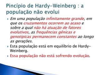  Em uma população infinitamente grande, em
que os cruzamentos ocorrem ao acaso e
sobre a qual não há atuação de fatores
evolutivos, as frequências gênicas e
genotípicas permanecem constantes ao longo
as gerações.
 Esta população está em equilíbrio de Hardy-
Weinberg.
 Essa população não está sofrendo evolução.
 