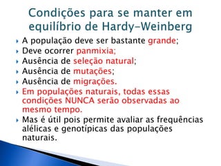  A população deve ser bastante grande;
 Deve ocorrer panmixia;
 Ausência de seleção natural;
 Ausência de mutações;
 Ausência de migrações.
 Em populações naturais, todas essas
condições NUNCA serão observadas ao
mesmo tempo.
 Mas é útil pois permite avaliar as frequências
alélicas e genotípicas das populações
naturais.
 