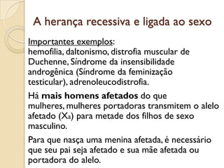 A herança recessiva e ligada ao sexo
Importantes exemplos:
hemofilia, daltonismo, distrofia muscular de
Duchenne, Síndrome da insensibilidade
androgênica (Síndrome da feminização
testicular), adrenoleucodistrofia.
Há mais homens afetados do que
mulheres, mulheres portadoras transmitem o alelo
afetado (Xa) para metade dos filhos de sexo
masculino.
Para que nasça uma menina afetada, é necessário
que seu pai seja afetado e sua mãe afetada ou
portadora do alelo.
 