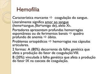 Hemofilia
Característica marcante  coagulação do sangue.
Literalmente significa amor ao sangue
(hemo=sangue, filia=amigo de), alelo Xh.
Portadores apresentam profundas hemorragias
espontâneas ou de ferimentos banais  quadro
profundo de anemia  óbito.
Problemas ortopédicos  hemorragias nas cápsulas
articulares.
2 formas: A (80%) decorrente da falha genética que
afeta a produção do fator de coagulação VIII.
B (20%): vinculada à falha genética que afeta a produção
do fator IX na cascata de coagulação.
 