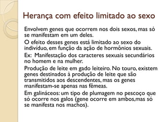 Herança com efeito limitado ao sexo
Envolvem genes que ocorrem nos dois sexos, mas só
se manifestam em um deles.
O efeito desses genes está limitado ao sexo do
indivíduo, em função da ação de hormônios sexuais.
Ex: Manifestação dos caracteres sexuais secundários
no homem e na mulher.
Produção de leite em gado leiteiro. No touro, existem
genes destinados à produção de leite que são
transmitidos aos descendentes, mas os genes
manifestam-se apenas nas fêmeas.
Em galináceos: um tipo de plumagem no pescoço que
só ocorre nos galos (gene ocorre em ambos,mas só
se manifesta nos machos).
 
